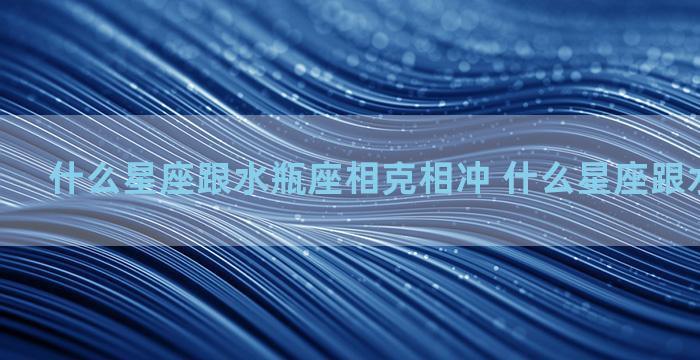 什么星座跟水瓶座相克相冲 什么星座跟水瓶座相配